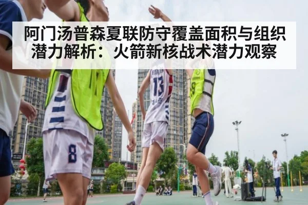 阿门汤普森夏联防守覆盖面积与组织潜力解析:火箭新核战术潜力观察